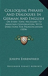 Colloquial Phrases and Dialogues in German and English: On Every Topic Necessary to Maintain Conversation, with Directions for Pronunciation (1834) (Hardcover)