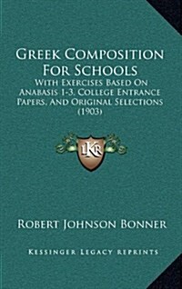 Greek Composition for Schools: With Exercises Based on Anabasis 1-3, College Entrance Papers, and Original Selections (1903) (Hardcover)