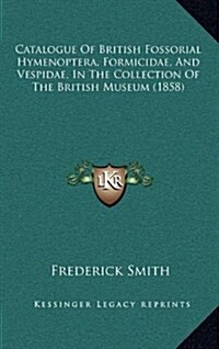 Catalogue of British Fossorial Hymenoptera, Formicidae, and Vespidae, in the Collection of the British Museum (1858) (Hardcover)