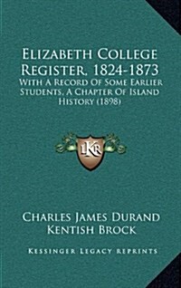 Elizabeth College Register, 1824-1873: With a Record of Some Earlier Students, a Chapter of Island History (1898) (Hardcover)