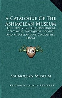 A Catalogue of the Ashmolean Museum: Descriptive of the Zoological Specimens, Antiquities, Coins and Miscellaneous Curiosities (1836) (Hardcover)