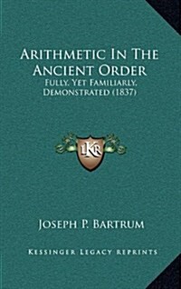 Arithmetic in the Ancient Order: Fully, Yet Familiarly, Demonstrated (1837) (Hardcover)