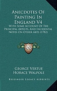 Anecdotes of Painting in England V4: With Some Account of the Principal Artists, and Incidental Notes on Other Arts (1782) (Hardcover)