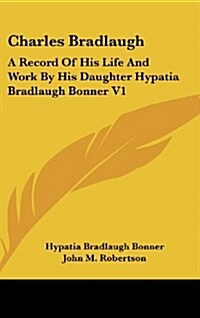 Charles Bradlaugh: A Record of His Life and Work by His Daughter Hypatia Bradlaugh Bonner V1 (Hardcover)