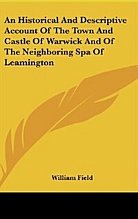 An Historical and Descriptive Account of the Town and Castle of Warwick and of the Neighboring Spa of Leamington (Hardcover)