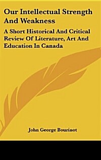 Our Intellectual Strength and Weakness: A Short Historical and Critical Review of Literature, Art and Education in Canada (Hardcover)