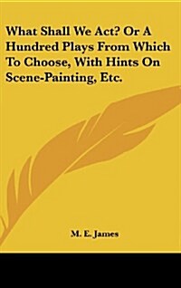 What Shall We ACT? or a Hundred Plays from Which to Choose, with Hints on Scene-Painting, Etc. (Hardcover)