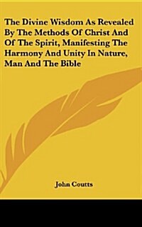 The Divine Wisdom as Revealed by the Methods of Christ and of the Spirit, Manifesting the Harmony and Unity in Nature, Man and the Bible (Hardcover)