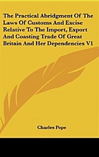 The Practical Abridgment of the Laws of Customs and Excise Relative to the Import, Export and Coasting Trade of Great Britain and Her Dependencies V1 (Hardcover)