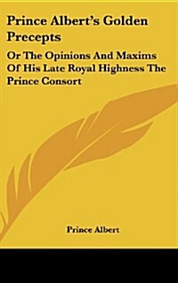 Prince Alberts Golden Precepts: Or the Opinions and Maxims of His Late Royal Highness the Prince Consort (Hardcover)