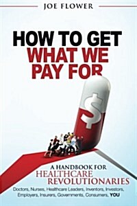 How to Get What We Pay for: A Handbook for Healthcare Revolutionaries: Doctors, Nurses, Healthcare Leaders, Inventors, Investors, Employers, Insur (Paperback)