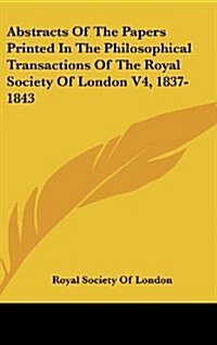 Abstracts of the Papers Printed in the Philosophical Transactions of the Royal Society of London V4, 1837-1843 (Hardcover)