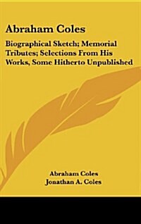 Abraham Coles: Biographical Sketch; Memorial Tributes; Selections from His Works, Some Hitherto Unpublished (Hardcover)