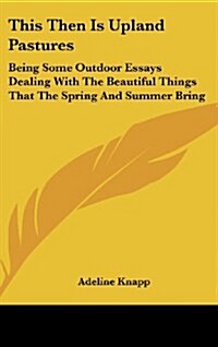 This Then Is Upland Pastures: Being Some Outdoor Essays Dealing with the Beautiful Things That the Spring and Summer Bring (Hardcover)