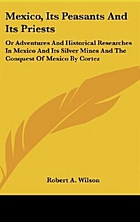 Mexico, Its Peasants and Its Priests: Or Adventures and Historical Researches in Mexico and Its Silver Mines and the Conquest of Mexico by Cortez (Hardcover)