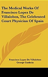 The Medical Works of Francisco Lopez de Villalobos, the Celebrated Court Physician of Spain (Hardcover)