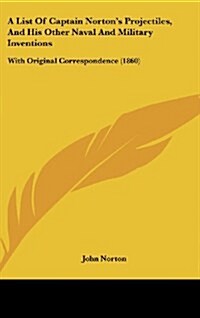 A List of Captain Nortons Projectiles, and His Other Naval and Military Inventions: With Original Correspondence (1860) (Hardcover)