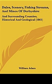 Dales, Scenery, Fishing Streams, and Mines of Derbyshire: And Surrounding Counties, Historical and Geological (1861) (Hardcover)