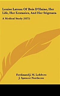 Louise Lateau of Bois DHaine, Her Life, Her Ecstasies, and Her Stigmata: A Medical Study (1873) (Hardcover)