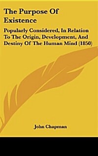 The Purpose of Existence: Popularly Considered, in Relation to the Origin, Development, and Destiny of the Human Mind (1850) (Hardcover)