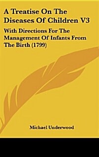 A Treatise on the Diseases of Children V3: With Directions for the Management of Infants from the Birth (1799) (Hardcover)