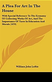 A Plea for Art in the House: With Special Reference to the Economy of Collecting Works of Art, and the Importance of Taste in Education and Morals (Hardcover)