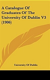 A Catalogue of Graduates of the University of Dublin V3 (1906) (Hardcover)