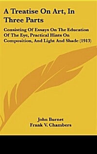 A Treatise on Art, in Three Parts: Consisting of Essays on the Education of the Eye, Practical Hints on Composition, and Light and Shade (1913) (Hardcover)