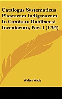 Catalogus Systematicus Plantarum Indigenarum in Comitatu Dublinensi Inventarum, Part 1 (1794) (Hardcover)
