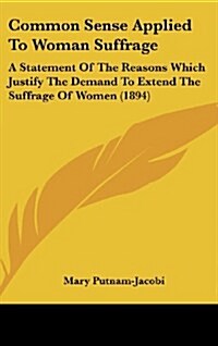 Common Sense Applied to Woman Suffrage: A Statement of the Reasons Which Justify the Demand to Extend the Suffrage of Women (1894) (Hardcover)
