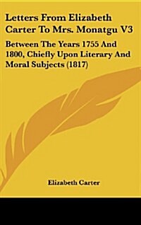 Letters from Elizabeth Carter to Mrs. Monatgu V3: Between the Years 1755 and 1800, Chiefly Upon Literary and Moral Subjects (1817) (Hardcover)