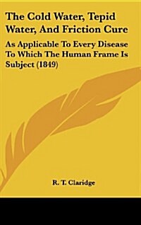 The Cold Water, Tepid Water, and Friction Cure: As Applicable to Every Disease to Which the Human Frame Is Subject (1849) (Hardcover)