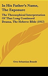 In His Fathers Name, the Exposure: The Theosophical Interpretation of That Long Continued Drama, the Hebrew Bible (1912) (Hardcover)