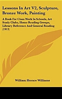 Lessons in Art V2, Sculpture, Bronze Work, Painting: A Book for Class Work in Schools, Art Study Clubs, Home Reading Groups, Library Reference and Gen (Hardcover)