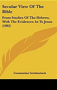 Secular View of the Bible: From Studies of the Hebrew, with the Evidences as to Jesus (1902) (Hardcover)