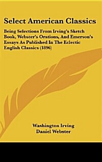 Select American Classics: Being Selections from Irvings Sketch Book, Websters Orations, and Emersons Essays as Published in the Eclectic Engl (Hardcover)