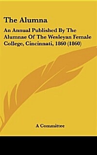 The Alumna: An Annual Published by the Alumnae of the Wesleyan Female College, Cincinnati, 1860 (1860) (Hardcover)
