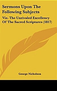 Sermons Upon the Following Subjects: Viz. the Unrivaled Excellency of the Sacred Scriptures (1817) (Hardcover)