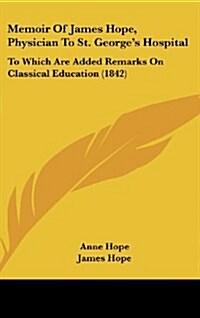Memoir of James Hope, Physician to St. Georges Hospital: To Which Are Added Remarks on Classical Education (1842) (Hardcover)