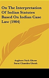 On the Interpretation of Indian Statutes Based on Indian Case Law (1904) (Hardcover)