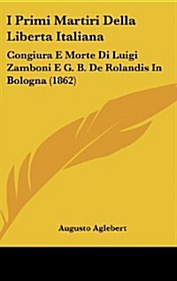 I Primi Martiri Della Liberta Italiana: Congiura E Morte Di Luigi Zamboni E G. B. de Rolandis in Bologna (1862) (Hardcover)