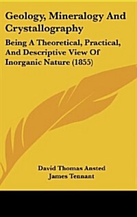 Geology, Mineralogy and Crystallography: Being a Theoretical, Practical, and Descriptive View of Inorganic Nature (1855) (Hardcover)