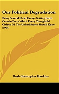 Our Political Degradation: Being Several Short Essays Setting Forth Certain Facts Which Every Thoughtful Citizen of the United States Should Know (Hardcover)