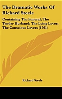 The Dramatic Works of Richard Steele: Containing the Funeral; The Tender Husband; The Lying Lover; The Conscious Lovers (1761) (Hardcover)