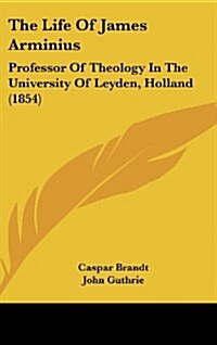 The Life of James Arminius: Professor of Theology in the University of Leyden, Holland (1854) (Hardcover)