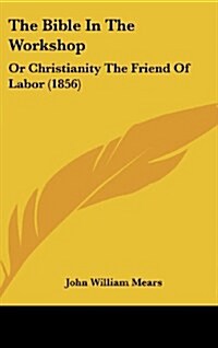 The Bible in the Workshop: Or Christianity the Friend of Labor (1856) (Hardcover)