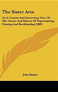 The Sister Arts: Or a Concise and Interesting View of the Nature and History of Papermaking, Printing and Bookbinding (1809) (Hardcover)