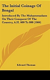 The Initial Coinage of Bengal: Introduced by the Muhammadans on Their Conquest of the Country, A.H. 600 to 800 (1866) (Hardcover)