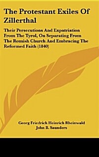 The Protestant Exiles of Zillerthal: Their Persecutions and Expatriation from the Tyrol, on Separating from the Romish Church and Embracing the Reform (Hardcover)