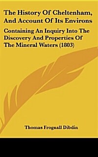 The History of Cheltenham, and Account of Its Environs: Containing an Inquiry Into the Discovery and Properties of the Mineral Waters (1803) (Hardcover)